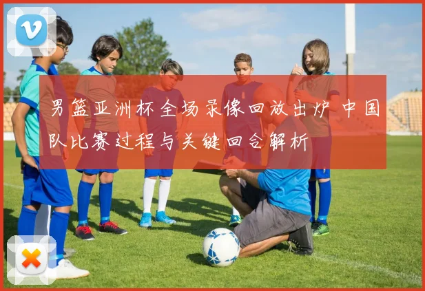 男篮亚洲杯全场录像回放出炉 中国队比赛过程与关键回合解析