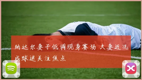 纳达尔妻子低调现身赛场 夫妻近况成球迷关注焦点