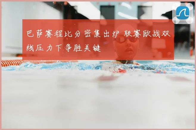 巴萨赛程比分密集出炉 联赛欧战双线压力下争胜关键