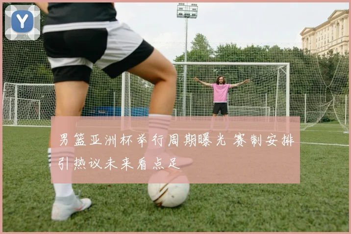 男篮亚洲杯举行周期曝光 赛制安排引热议未来看点足