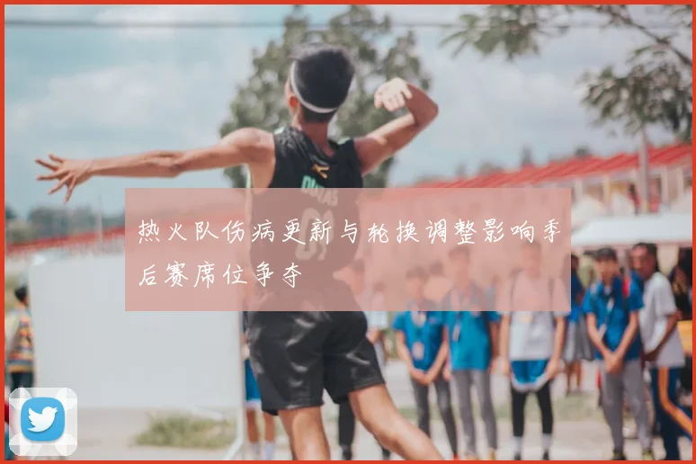 热火队伤病更新与轮换调整影响季后赛席位争夺