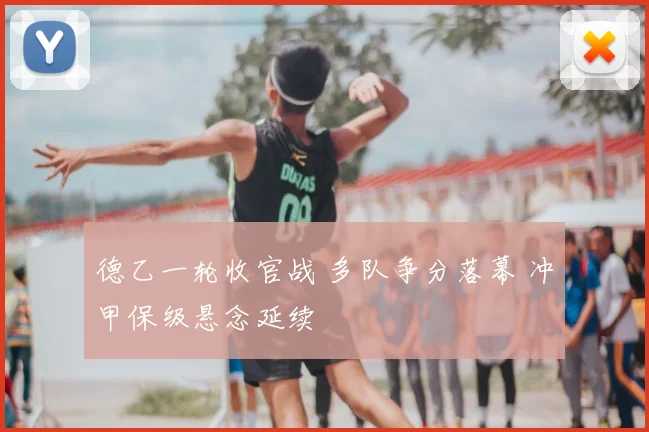 德乙一轮收官战 多队争分落幕 冲甲保级悬念延续