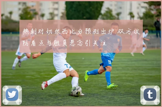 热刺对切尔西比分预测出炉 双方攻防看点与胜负悬念引关注