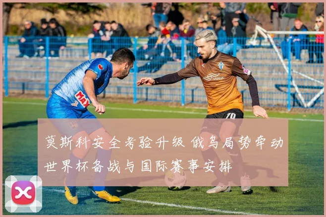 莫斯科安全考验升级 俄乌局势牵动世界杯备战与国际赛事安排