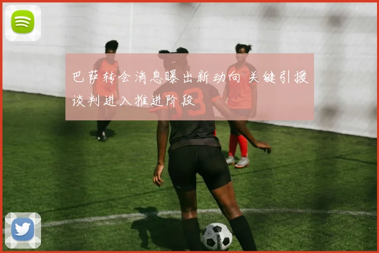 巴萨转会消息曝出新动向 关键引援谈判进入推进阶段