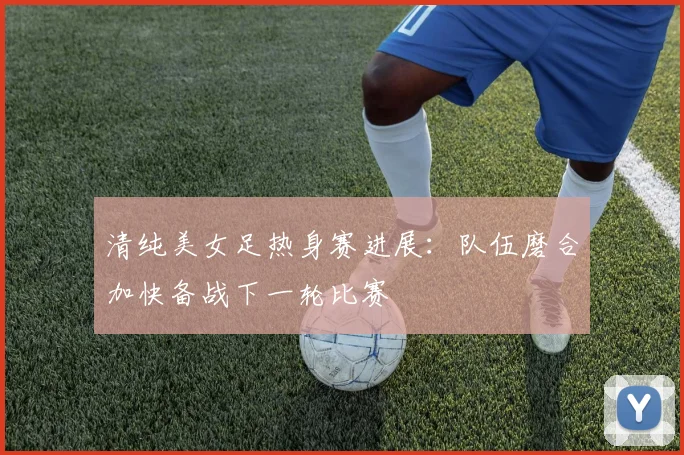 清纯美女足热身赛进展:队伍磨合加快备战下一轮比赛