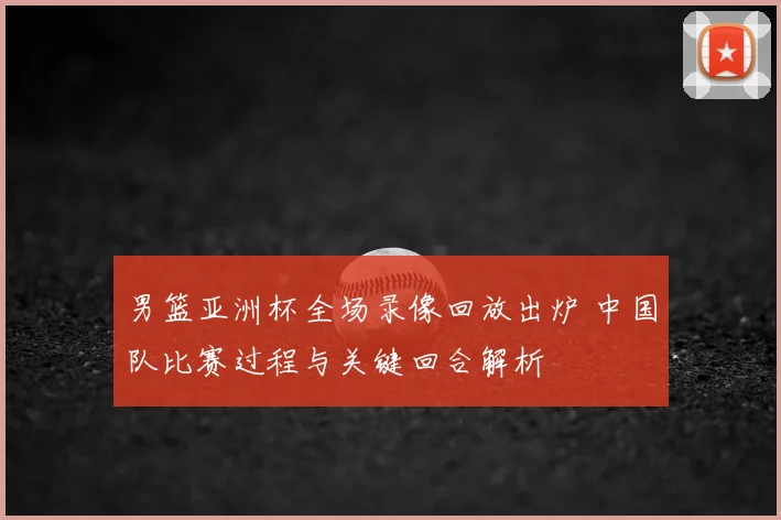 男篮亚洲杯全场录像回放出炉 中国队比赛过程与关键回合解析