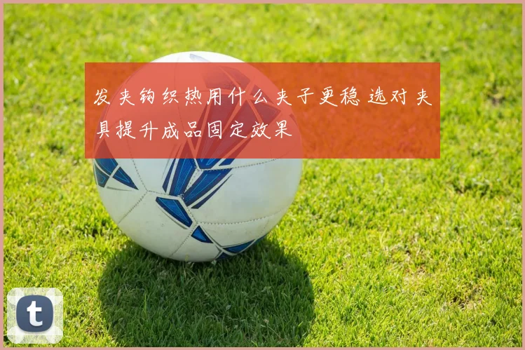 发夹钩织热用什么夹子更稳 选对夹具提升成品固定效果