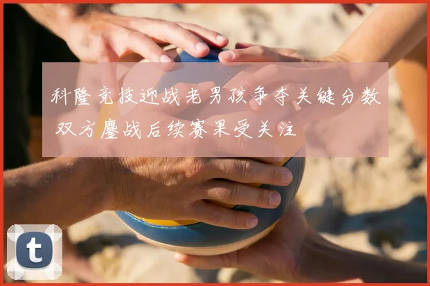 科隆竞技迎战老男孩争夺关键分数 双方鏖战后续赛果受关注