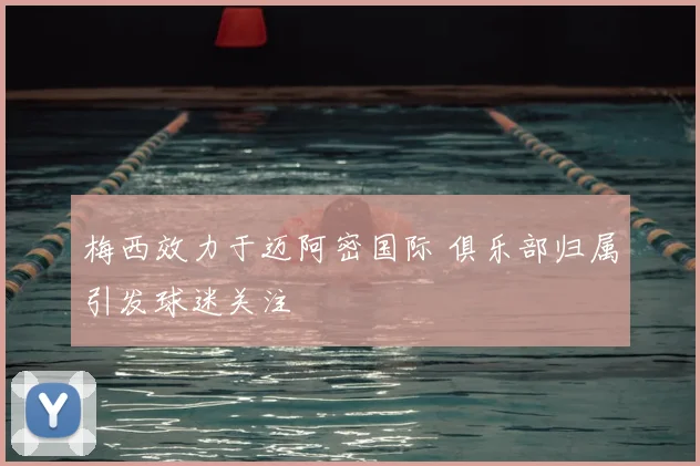 梅西效力于迈阿密国际 俱乐部归属引发球迷关注