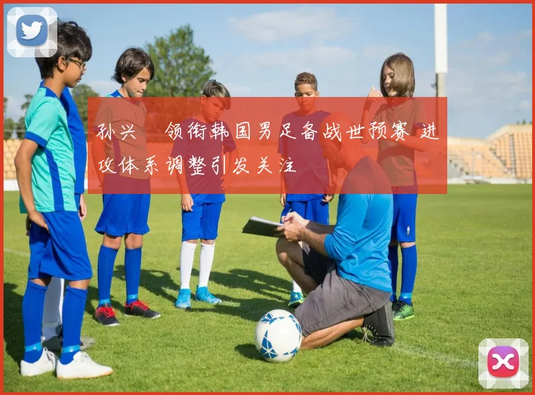 孙兴慜领衔韩国男足备战世预赛 进攻体系调整引发关注