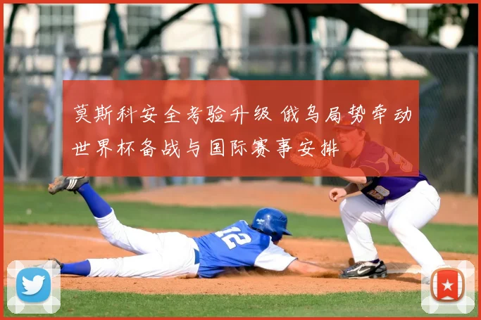 莫斯科安全考验升级 俄乌局势牵动世界杯备战与国际赛事安排