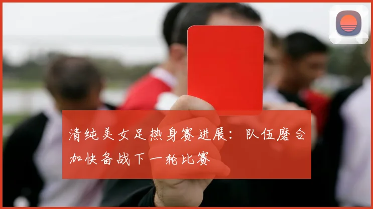 清纯美女足热身赛进展：队伍磨合加快备战下一轮比赛