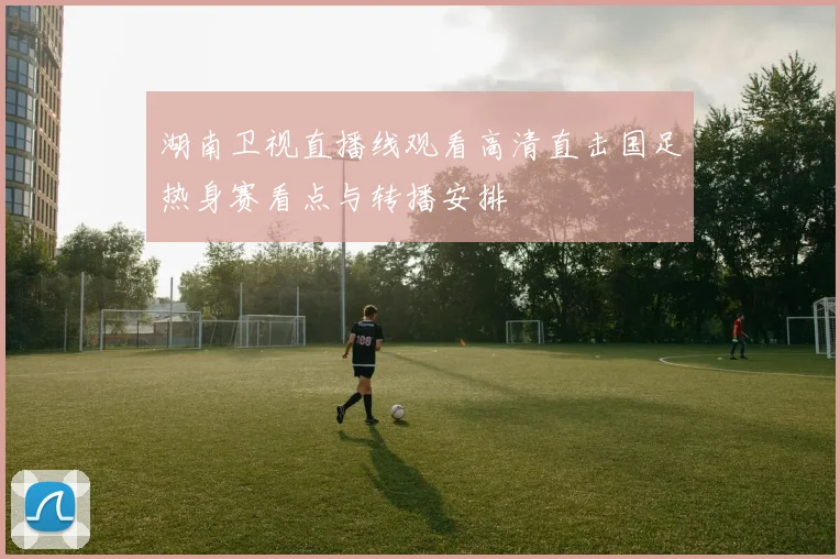 湖南卫视直播线观看高清直击国足热身赛看点与转播安排