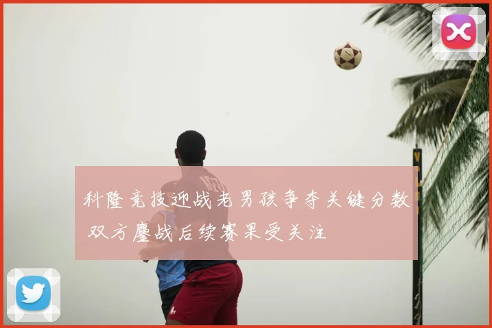 科隆竞技迎战老男孩争夺关键分数 双方鏖战后续赛果受关注