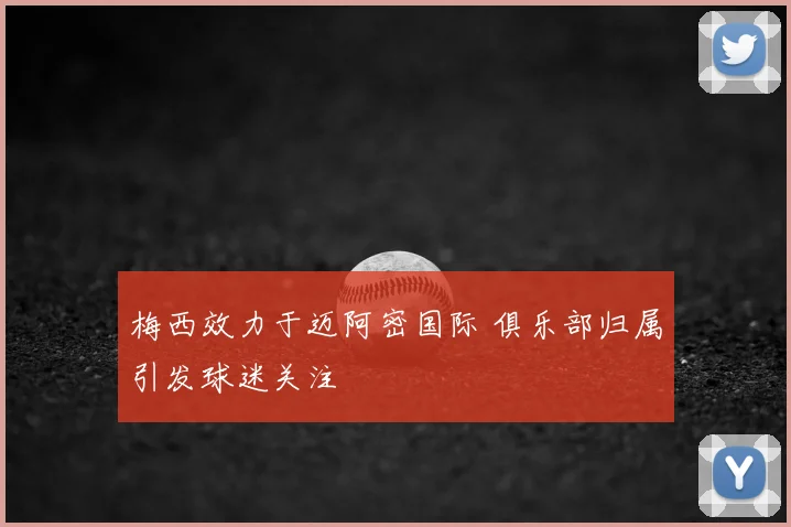 梅西效力于迈阿密国际 俱乐部归属引发球迷关注
