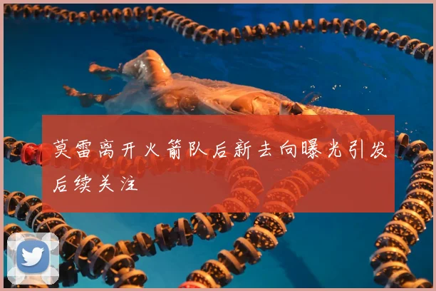 莫雷离开火箭队后新去向曝光引发后续关注