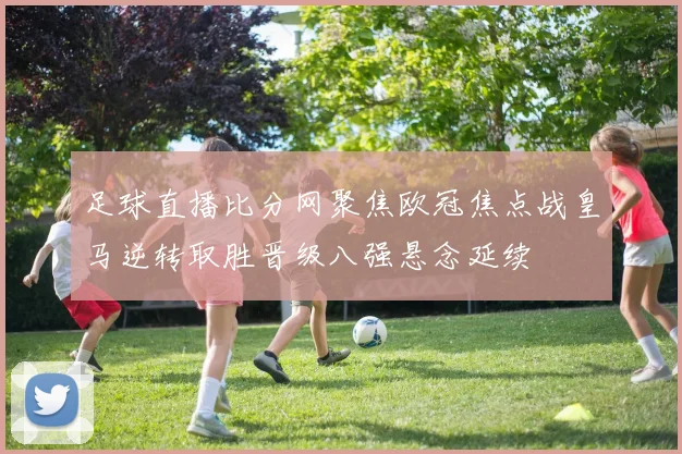 足球直播比分网聚焦欧冠焦点战皇马逆转取胜晋级八强悬念延续