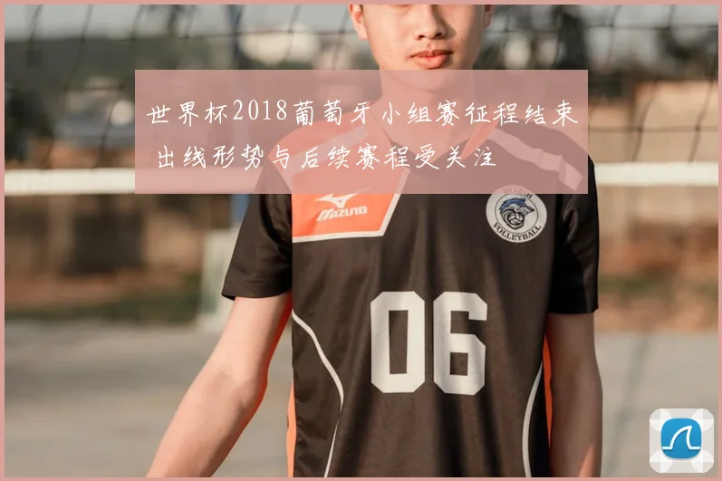 世界杯2018葡萄牙小组赛征程结束 出线形势与后续赛程受关注